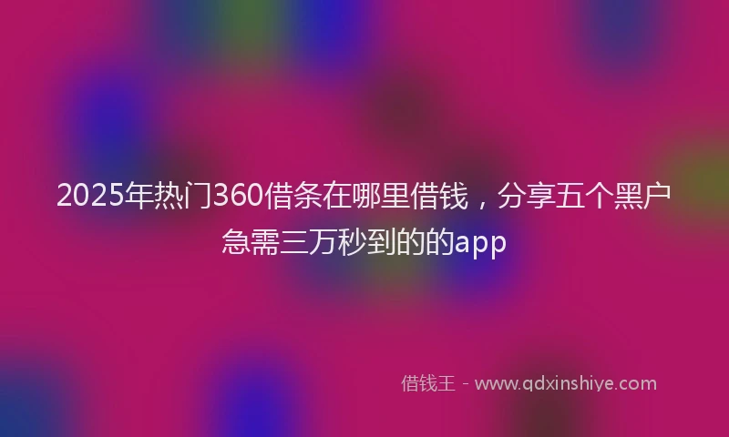 2025年热门360借条在哪里借钱，分享五个黑户急需三万秒到的的app