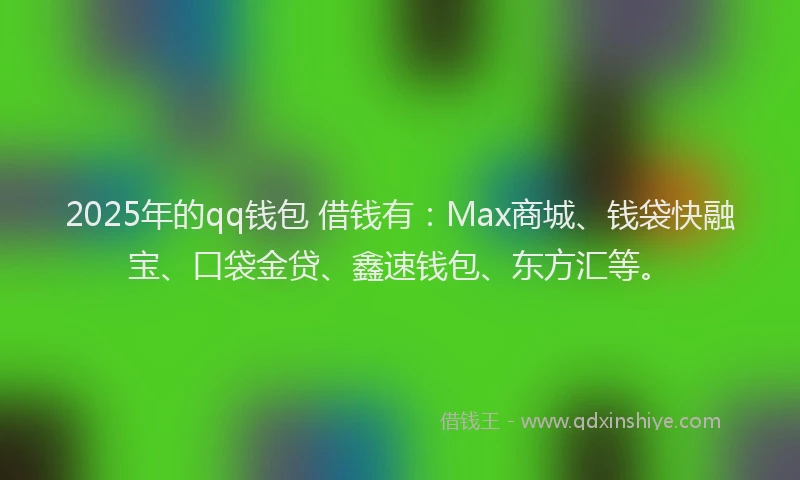 2025年的qq钱包 借钱有：Max商城、钱袋快融宝、口袋金贷、鑫速钱包、东方汇等。