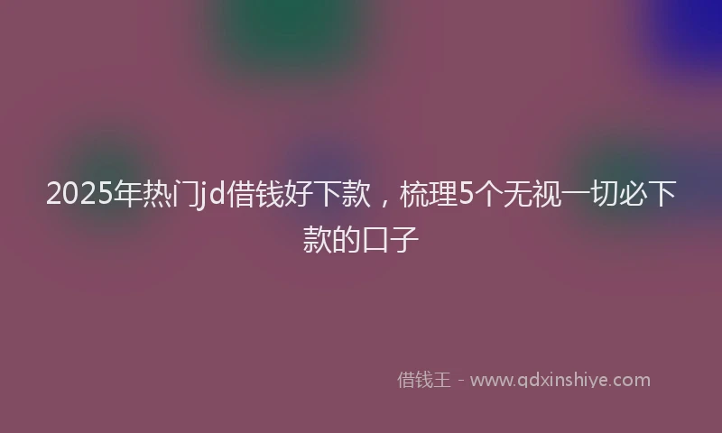 2025年热门jd借钱好下款，梳理5个无视一切必下款的口子
