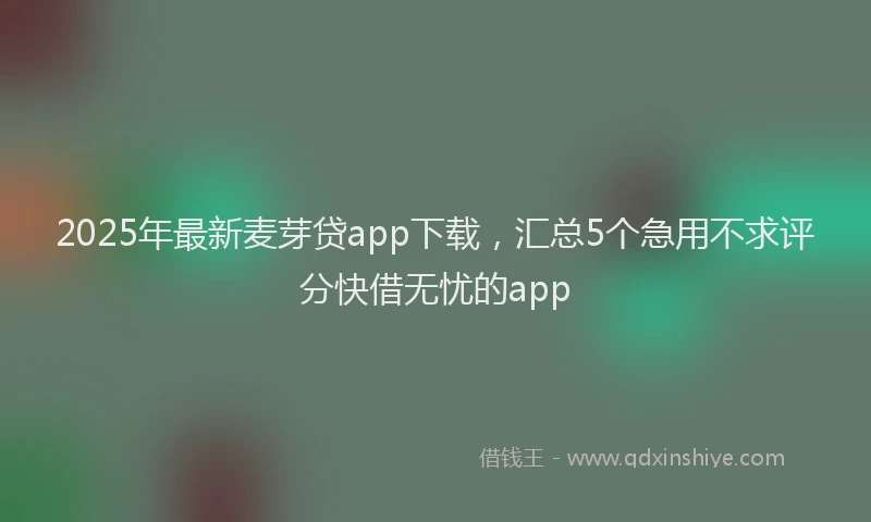 2025年最新麦芽贷app下载，汇总5个急用不求评分快借无忧的app