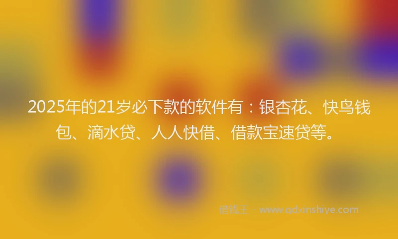 2025年的21岁必下款的软件有：银杏花、快鸟钱包、滴水贷、人人快借、借款宝速贷等。