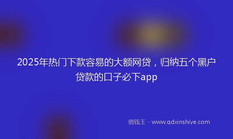 2025年热门下款容易的大额网贷，归纳五个黑户贷款的口子必下app