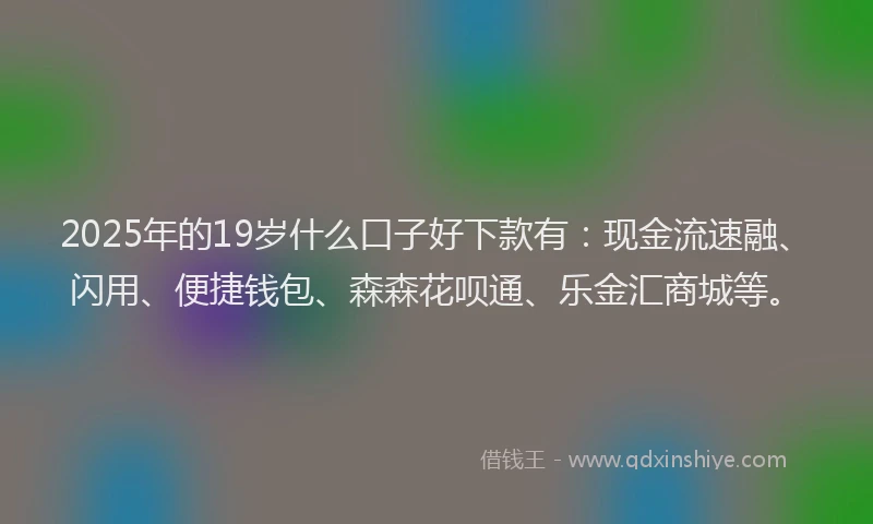 2025年的19岁什么口子好下款有：现金流速融、闪用、便捷钱包、森森花呗通、乐金汇商城等。