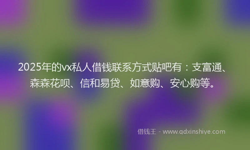 2025年的vx私人借钱联系方式贴吧有：支富通、森森花呗、信和易贷、如意购、安心购等。