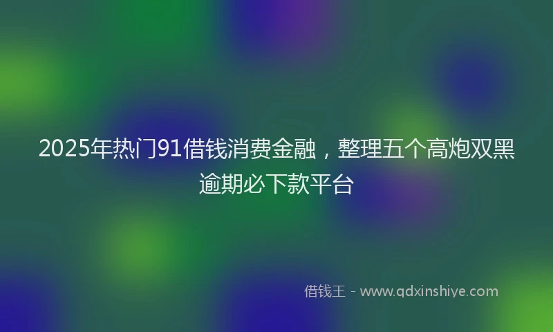 2025年热门91借钱消费金融，整理五个高炮双黑逾期必下款平台