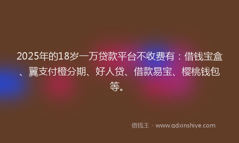 2025年的18岁一万贷款平台不收费有：借钱宝盒、翼支付橙分期、好人贷、借款易宝、樱桃钱包等。