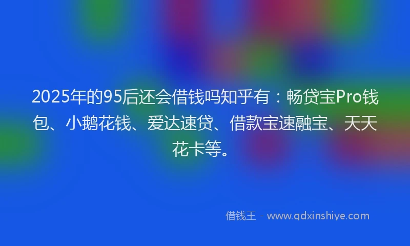 2025年的95后还会借钱吗知乎有：畅贷宝Pro钱包、小鹅花钱、爱达速贷、借款宝速融宝、天天花卡等。