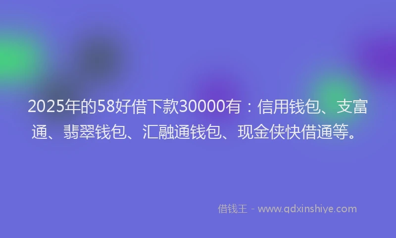 2025年的58好借下款30000有：信用钱包、支富通、翡翠钱包、汇融通钱包、现金侠快借通等。