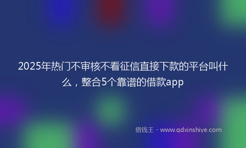 2025年热门不审核不看征信直接下款的平台叫什么,整合5个靠谱的借款app