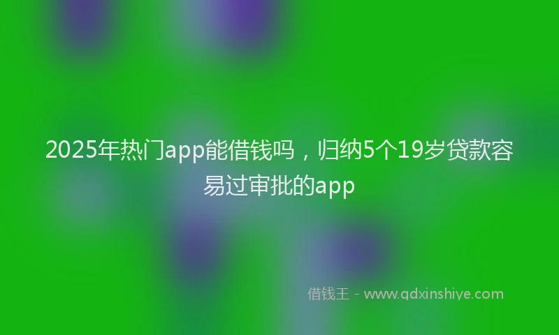 2025年热门app能借钱吗，归纳5个19岁贷款容易过审批的app