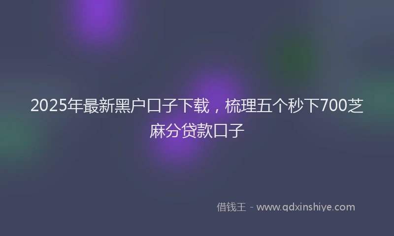 2025年最新黑户口子下载，梳理五个秒下700芝麻分贷款口子