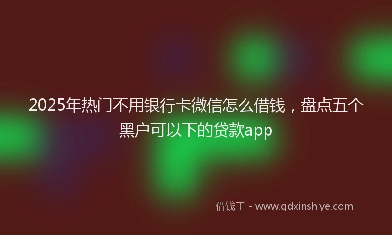 2025年热门不用银行卡微信怎么借钱，盘点五个黑户可以下的贷款app