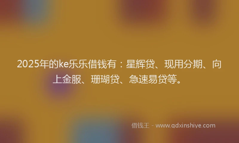 2025年的ke乐乐借钱有:星辉贷、现用分期、向上金服、珊瑚贷、急速易贷等。