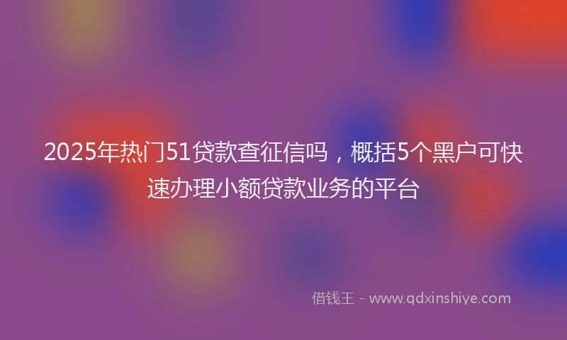 2025年热门51贷款查征信吗，概括5个黑户可快速办理小额贷款业务的平台