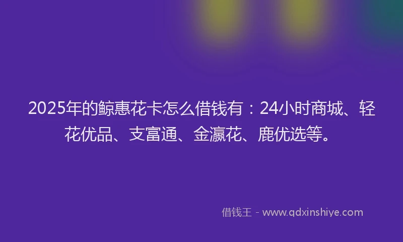 2025年的鲸惠花卡怎么借钱有：24小时商城、轻花优品、支富通、金瀛花、鹿优选等。