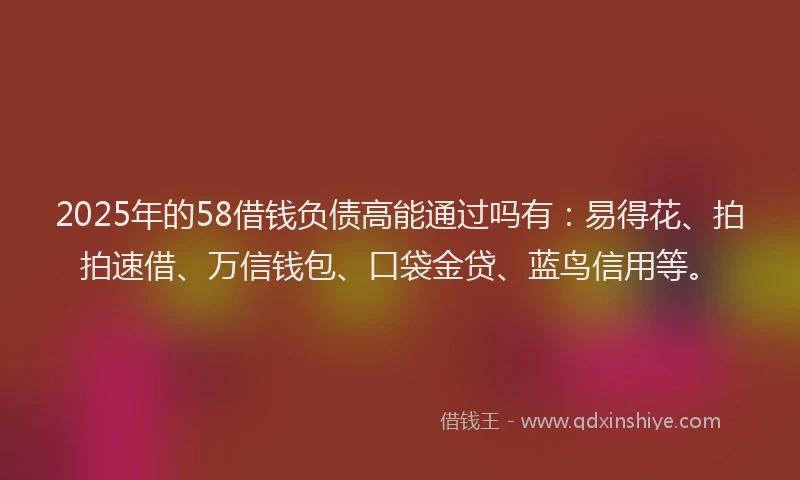 2025年的58借钱负债高能通过吗有：易得花、拍拍速借、万信钱包、口袋金贷、蓝鸟信用等。