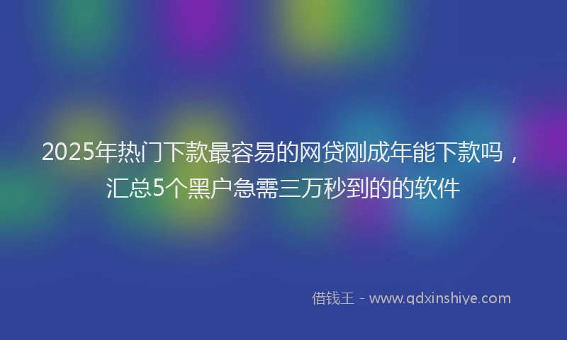 2025年热门下款最容易的网贷刚成年能下款吗，汇总5个黑户急需三万秒到的的软件