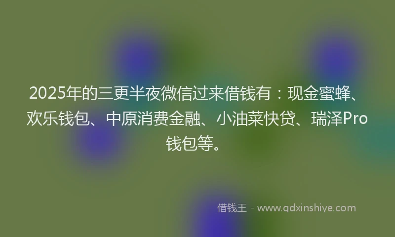 2025年的三更半夜微信过来借钱有：现金蜜蜂、欢乐钱包、中原消费金融、小油菜快贷、瑞泽Pro钱包等。