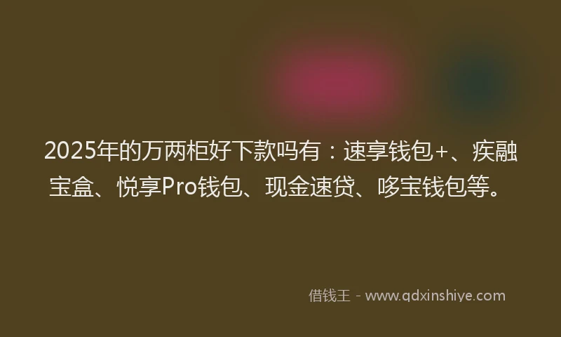 2025年的万两柜好下款吗有：速享钱包+、疾融宝盒、悦享Pro钱包、现金速贷、哆宝钱包等。