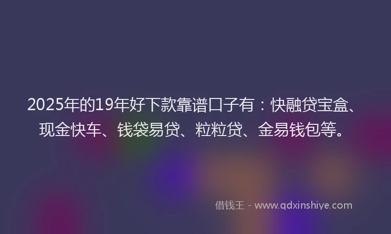 2025年的19年好下款靠谱口子有：快融贷宝盒、现金快车、钱袋易贷、粒粒贷、金易钱包等。