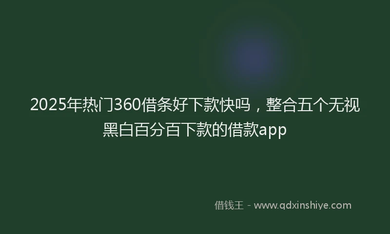 2025年热门360借条好下款快吗，整合五个无视黑白百分百下款的借款app