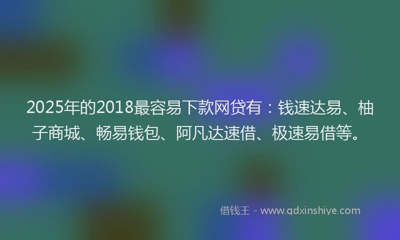 2025年的2018最容易下款网贷有：钱速达易、柚子商城、畅易钱包、阿凡达速借、极速易借等。