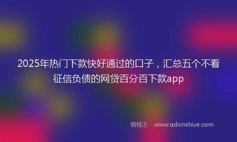 2025年热门下款快好通过的口子，汇总五个不看征信负债的网贷百分百下款app