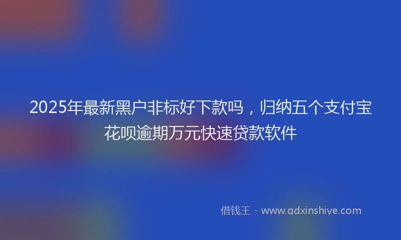 2025年最新黑户非标好下款吗，归纳五个支付宝花呗逾期万元快速贷款软件