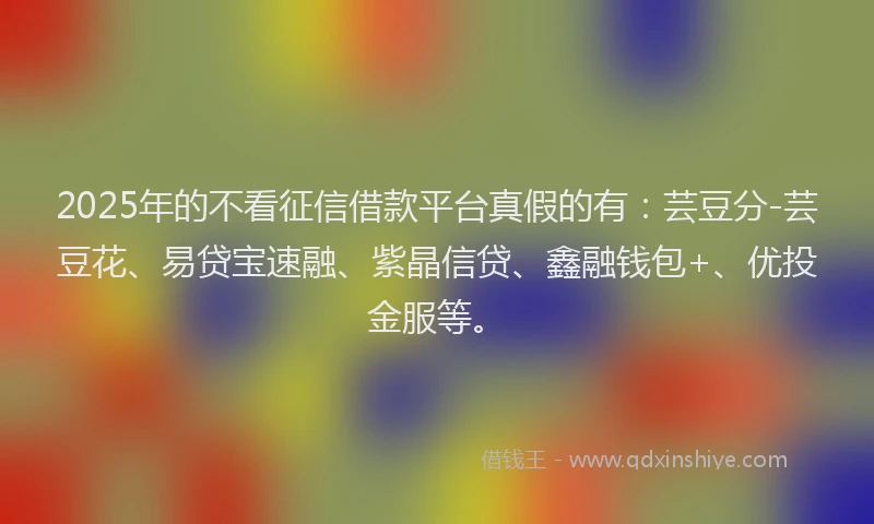 2025年的不看征信借款平台真假的有：芸豆分-芸豆花、易贷宝速融、紫晶信贷、鑫融钱包+、优投金服等。