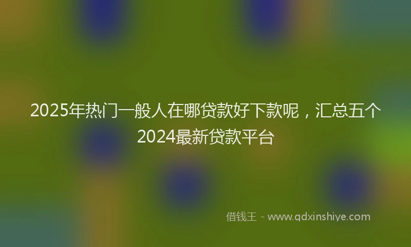2025年热门一般人在哪贷款好下款呢,汇总五个2024最新贷款平台