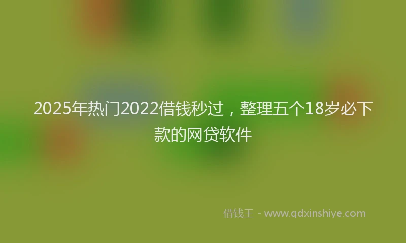 2025年热门2022借钱秒过，整理五个18岁必下款的网贷软件