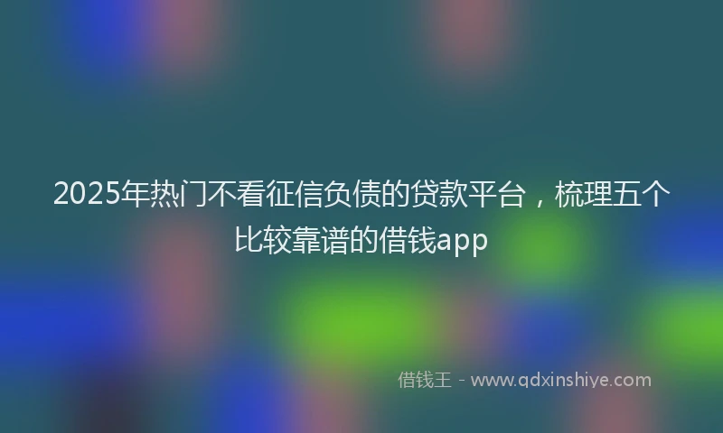 2025年热门不看征信负债的贷款平台，梳理五个比较靠谱的借钱app