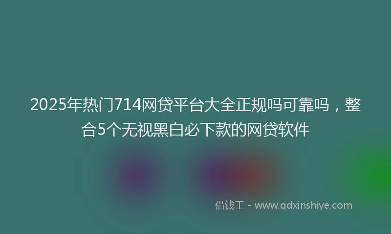 2025年热门714网贷平台大全正规吗可靠吗，整合5个无视黑白必下款的网贷软件