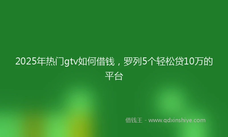 2025年热门gtv如何借钱，罗列5个轻松贷10万的平台