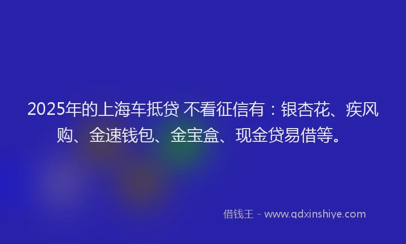 2025年的上海车抵贷 不看征信有:银杏花、疾风购、金速钱包、金宝盒、现金贷易借等。