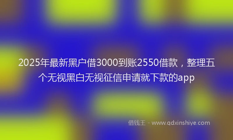 2025年最新黑户借3000到账2550借款，整理五个无视黑白无视征信申请就下款的app