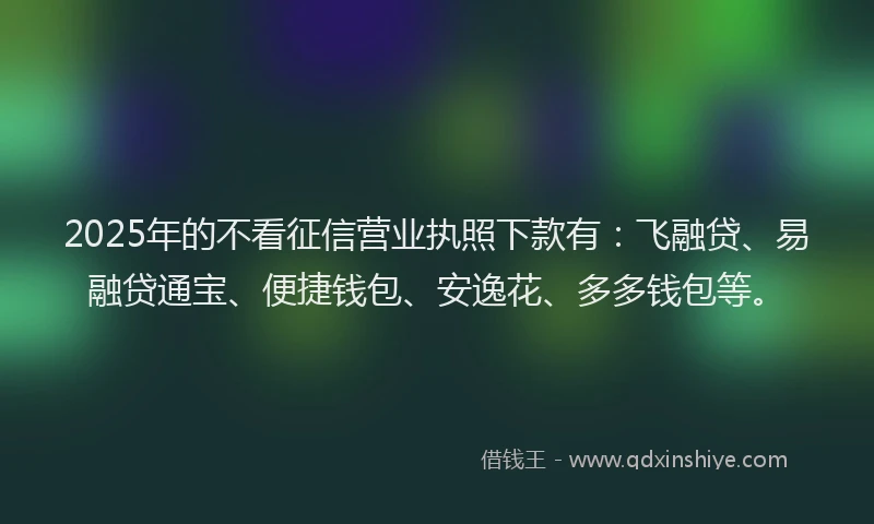 2025年的不看征信营业执照下款有：飞融贷、易融贷通宝、便捷钱包、安逸花、多多钱包等。