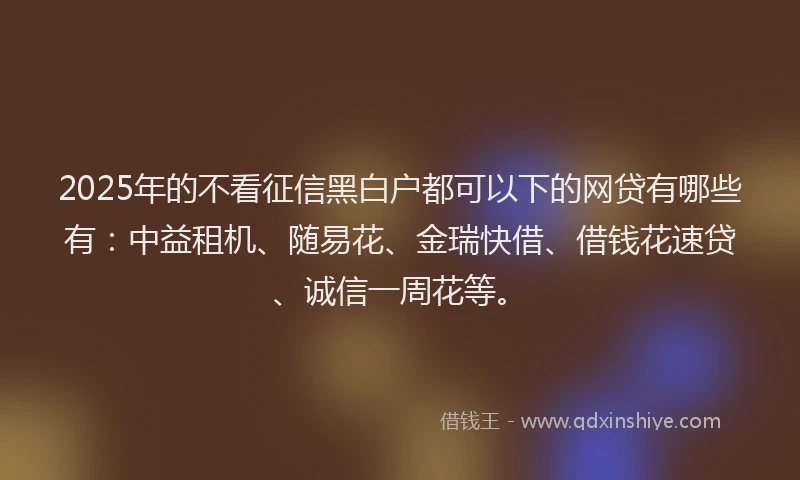 2025年的不看征信黑白户都可以下的网贷有哪些有：中益租机、随易花、金瑞快借、借钱花速贷、诚信一周花等。