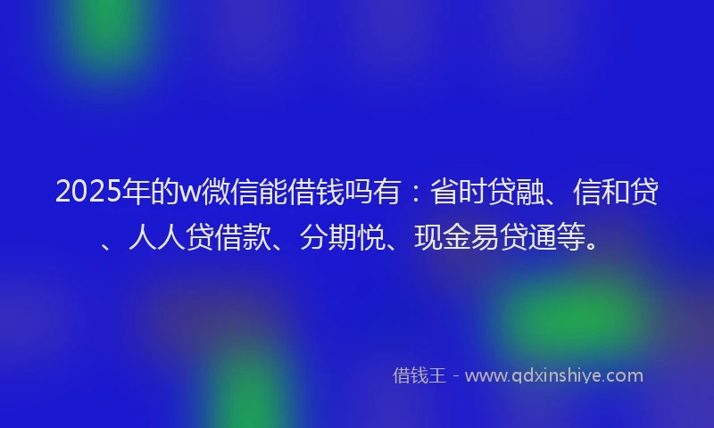 2025年的w微信能借钱吗有：省时贷融、信和贷、人人贷借款、分期悦、现金易贷通等。