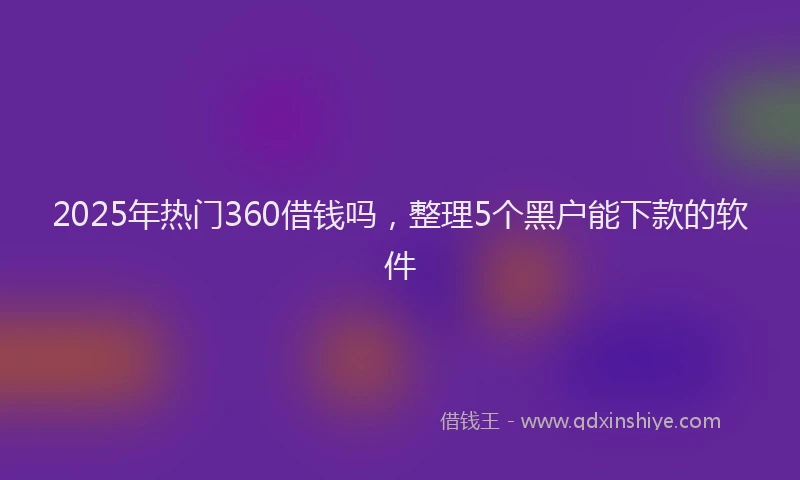2025年热门360借钱吗，整理5个黑户能下款的软件