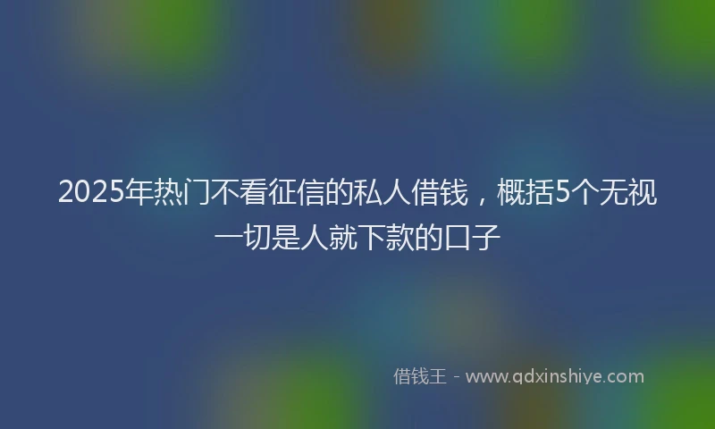 2025年热门不看征信的私人借钱,概括5个无视一切是人就下款的口子