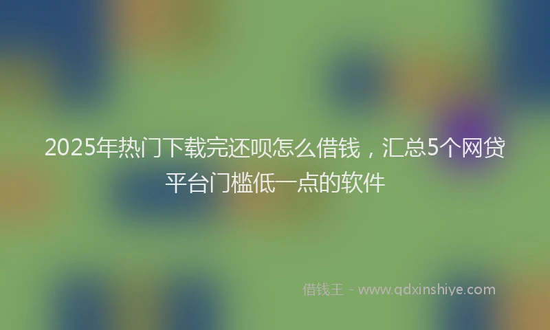 2025年热门下载完还呗怎么借钱,汇总5个网贷平台门槛低一点的软件