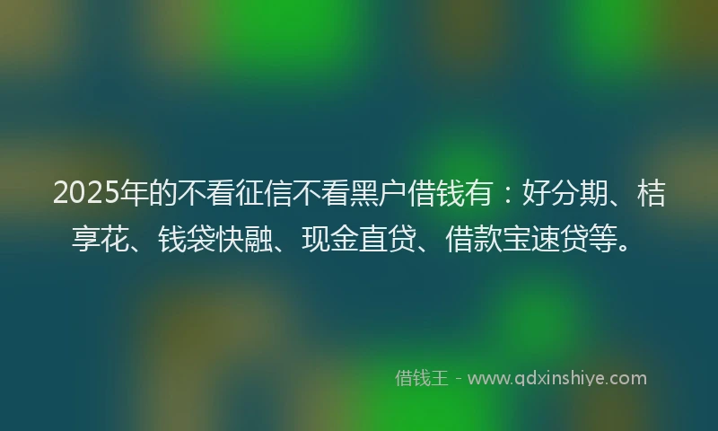 2025年的不看征信不看黑户借钱有：好分期、桔享花、钱袋快融、现金直贷、借款宝速贷等。
