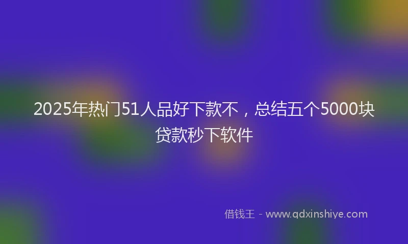 2025年热门51人品好下款不，总结五个5000块贷款秒下软件