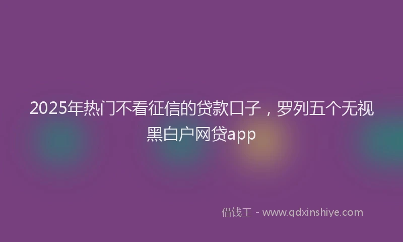 2025年热门不看征信的贷款口子，罗列五个无视黑白户网贷app