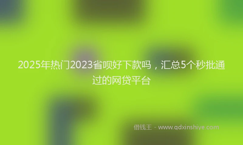 2025年热门2023省呗好下款吗，汇总5个秒批通过的网贷平台