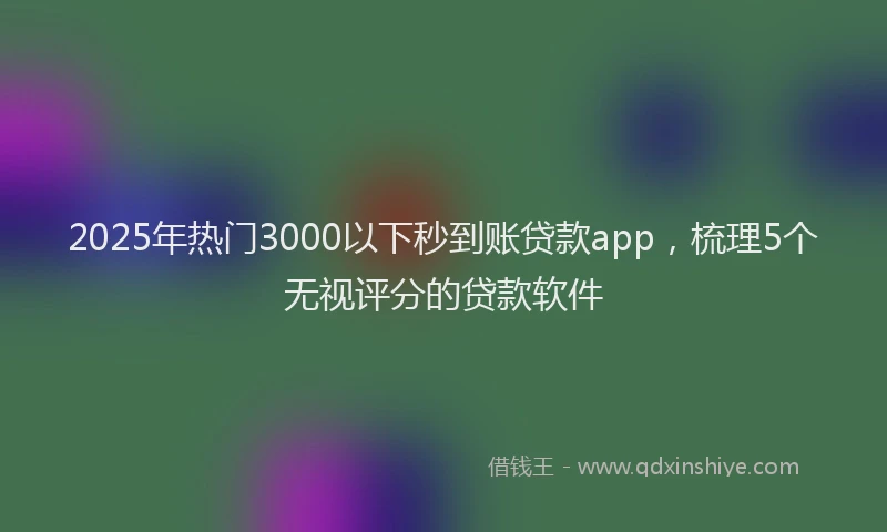 2025年热门3000以下秒到账贷款app，梳理5个无视评分的贷款软件