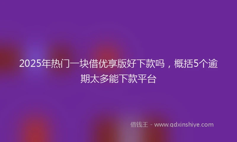 2025年热门一块借优享版好下款吗，概括5个逾期太多能下款平台