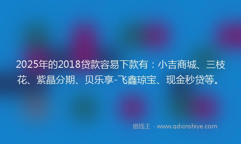 2025年的2018贷款容易下款有：小吉商城、三枝花、紫晶分期、贝乐享-飞鑫琼宝、现金秒贷等。