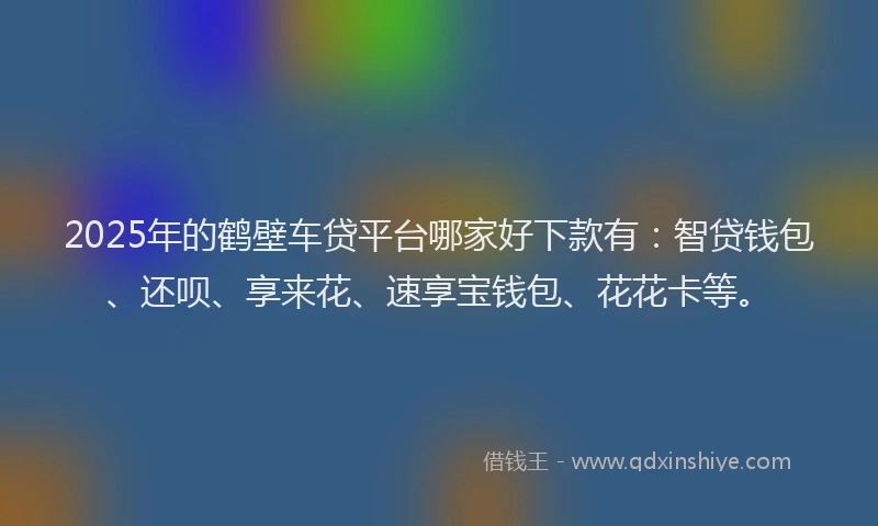 2025年的鹤壁车贷平台哪家好下款有：智贷钱包、还呗、享来花、速享宝钱包、花花卡等。